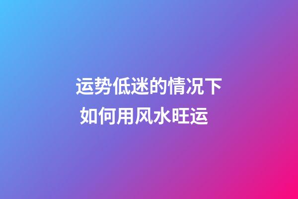 运势低迷的情况下 如何用风水旺运